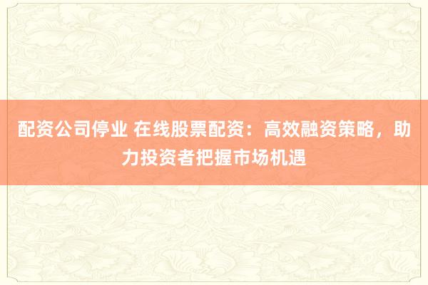 配资公司停业 在线股票配资：高效融资策略，助力投资者把握市场机遇