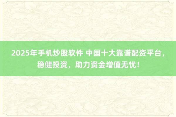 2025年手机炒股软件 中国十大靠谱配资平台，稳健投资，助力资金增值无忧！