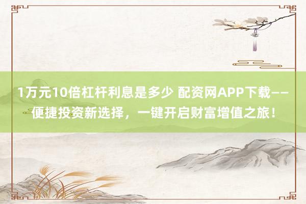 1万元10倍杠杆利息是多少 配资网APP下载——便捷投资新选择，一键开启财富增值之旅！