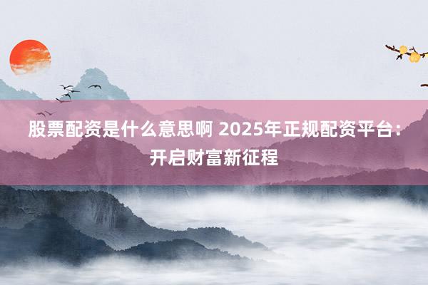 股票配资是什么意思啊 2025年正规配资平台：开启财富新征程