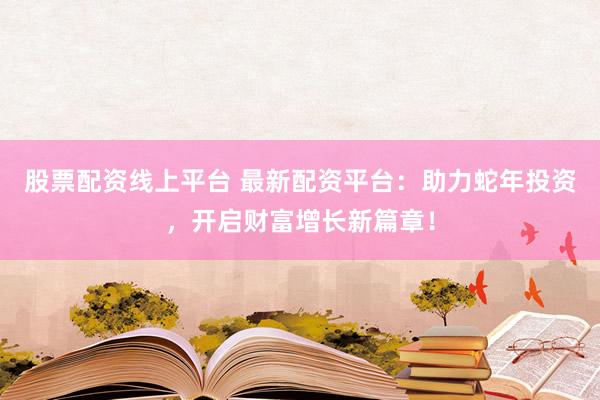 股票配资线上平台 最新配资平台：助力蛇年投资，开启财富增长新篇章！