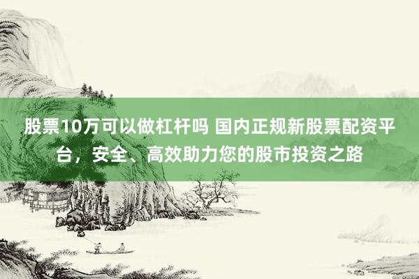 股票10万可以做杠杆吗 国内正规新股票配资平台，安全、高效助力您的股市投资之路