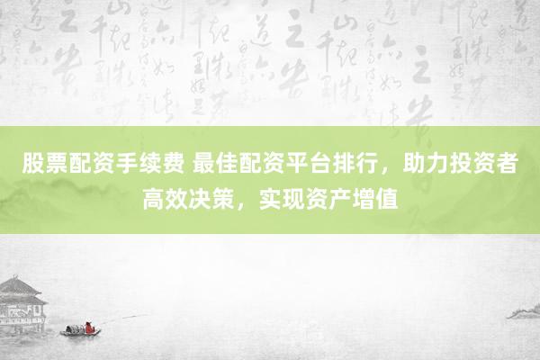 股票配资手续费 最佳配资平台排行，助力投资者高效决策，实现资产增值