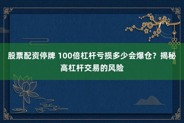 股票配资停牌 100倍杠杆亏损多少会爆仓？揭秘高杠杆交易的风险