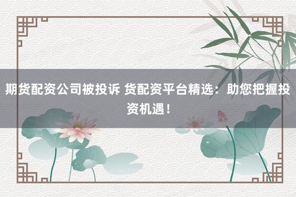 期货配资公司被投诉 货配资平台精选：助您把握投资机遇！