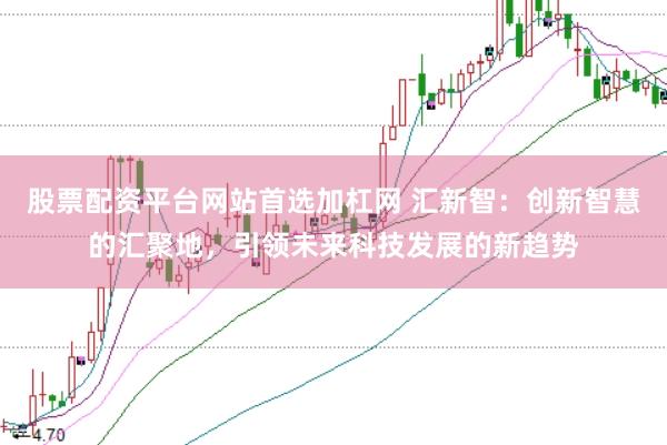 股票配资平台网站首选加杠网 汇新智：创新智慧的汇聚地，引领未来科技发展的新趋势