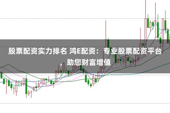 股票配资实力排名 鸿E配资：专业股票配资平台，助您财富增值