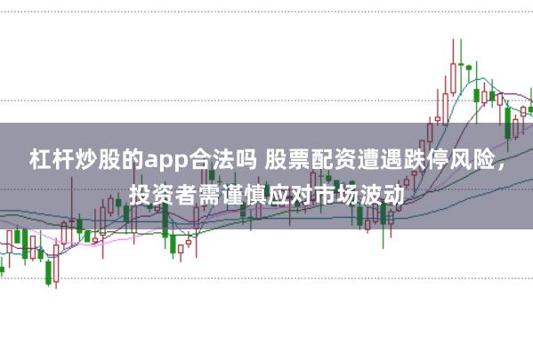 杠杆炒股的app合法吗 股票配资遭遇跌停风险，投资者需谨慎应对市场波动