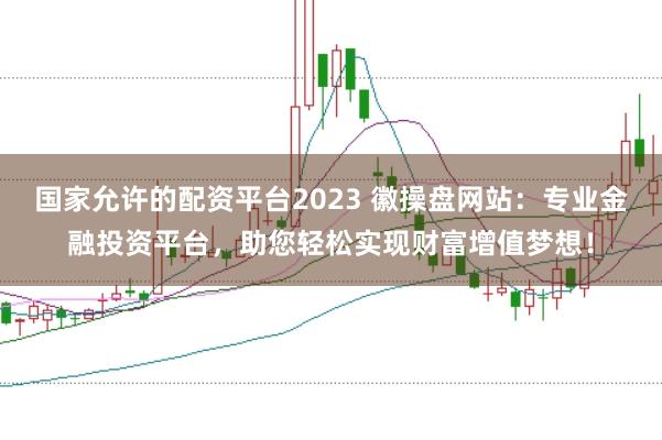 国家允许的配资平台2023 徽操盘网站：专业金融投资平台，助您轻松实现财富增值梦想！