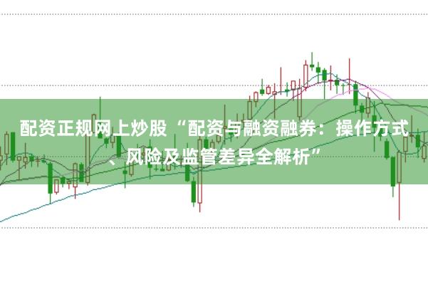 配资正规网上炒股 “配资与融资融券：操作方式、风险及监管差异全解析”