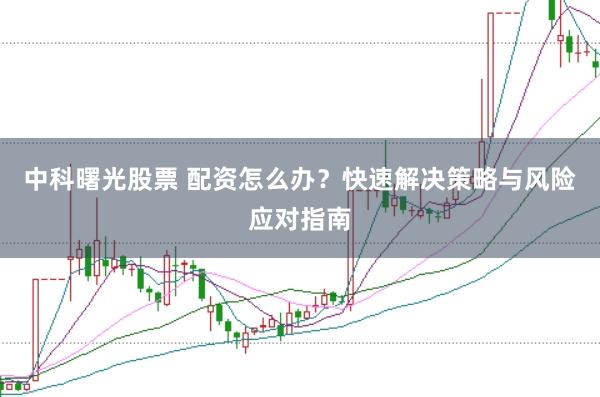 中科曙光股票 配资怎么办？快速解决策略与风险应对指南