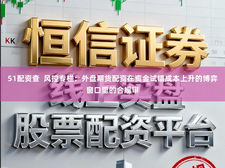 51配资查  风控专栏：外盘期货配资在资金试错成本上升的博弈窗口里的合规审