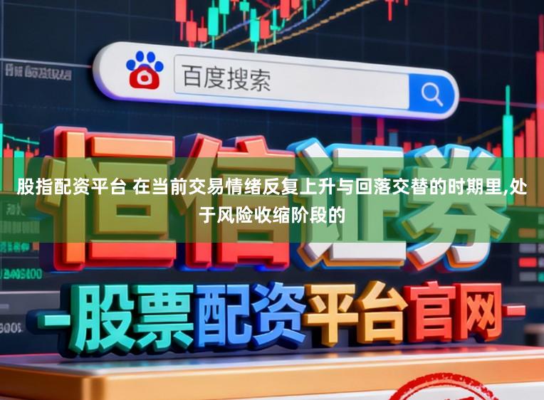股指配资平台 在当前交易情绪反复上升与回落交替的时期里,处于风险收缩阶段的