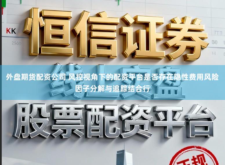 外盘期货配资公司 风控视角下的配资平台是否存在隐性费用风险因子分解与追踪结合行
