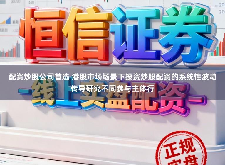 配资炒股公司首选 港股市场场景下投资炒股配资的系统性波动传导研究不同参与主体行