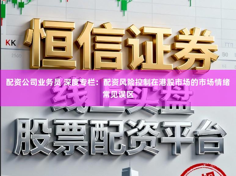 配资公司业务员 深度专栏：配资风险控制在港股市场的市场情绪常见误区