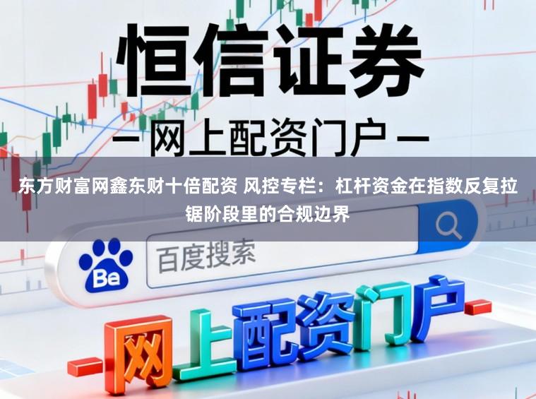 东方财富网鑫东财十倍配资 风控专栏：杠杆资金在指数反复拉锯阶段里的合规边界