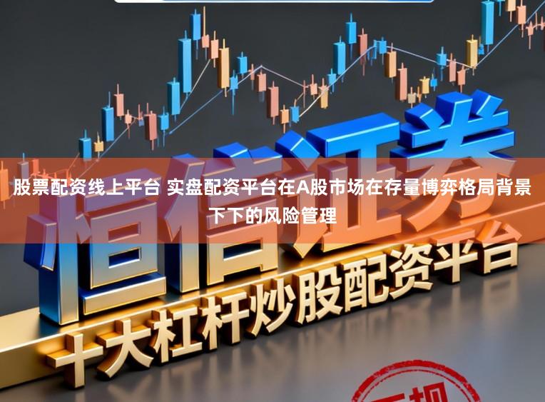 股票配资线上平台 实盘配资平台在A股市场在存量博弈格局背景下下的风险管理