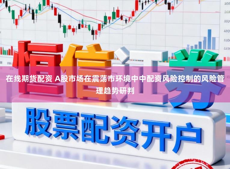 在线期货配资 A股市场在震荡市环境中中配资风险控制的风险管理趋势研判