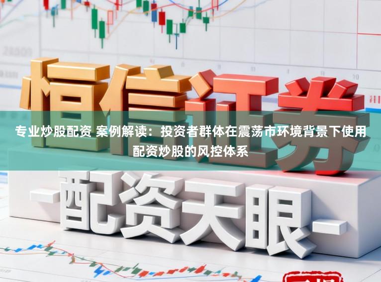专业炒股配资 案例解读：投资者群体在震荡市环境背景下使用配资炒股的风控体系