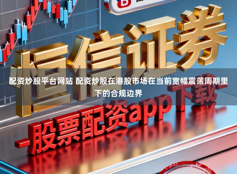 配资炒股平台网站 配资炒股在港股市场在当前宽幅震荡周期里下的合规边界